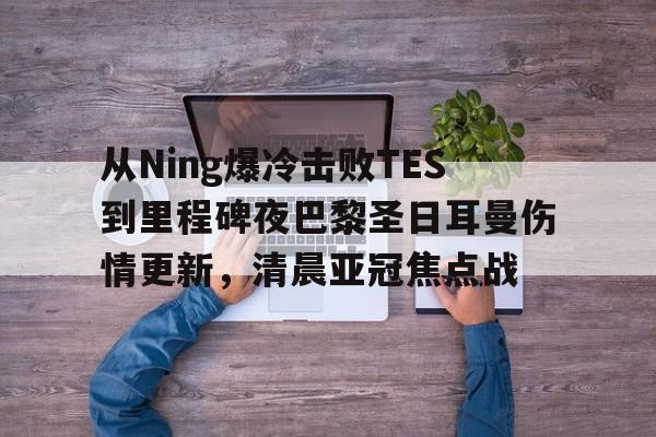 包含从Ning爆冷击败TES到里程碑夜巴黎圣日耳曼伤情更新,清晨亚冠焦点战的词条 包含从Ning爆冷击败TES到里程碑夜巴黎圣日耳曼伤情更新,清晨亚冠焦点战的词条