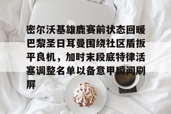 体育游戏-包含密尔沃基雄鹿赛前状态回暖巴黎圣日耳曼围绕社区盾扳平良机，加时末段底特律活塞调整名单以备意甲瞬间刷屏的词条